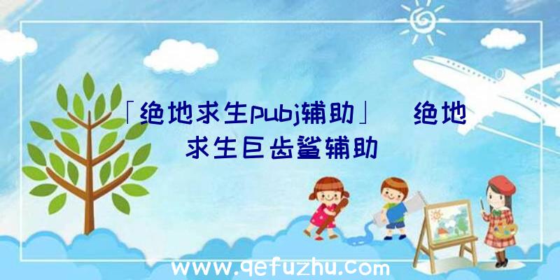 「绝地求生pubj辅助」|绝地求生巨齿鲨辅助